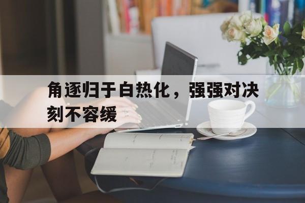 角逐归于白热化，强强对决刻不容缓